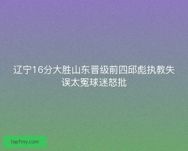 辽宁16分大胜山东晋级前四邱彪执教失误太冤球迷怒批