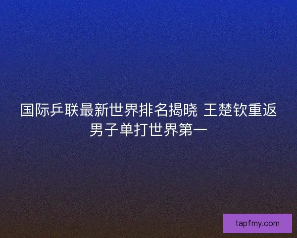 国际乒联最新世界排名揭晓 王楚钦重返男子单打世界第一