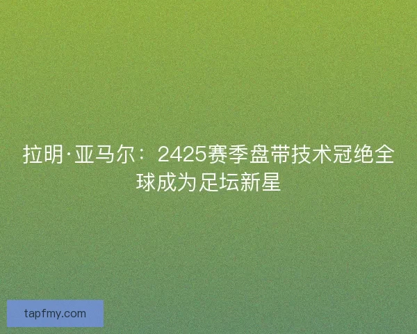 拉明·亚马尔：2425赛季盘带技术冠绝全球成为足坛新星