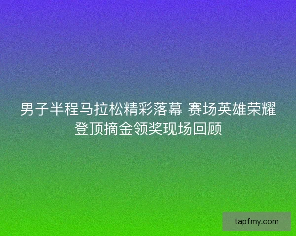男子半程马拉松精彩落幕 赛场英雄荣耀登顶摘金领奖现场回顾 男子半程马拉松精彩落幕 赛场英雄荣耀登顶摘金领奖现场回顾