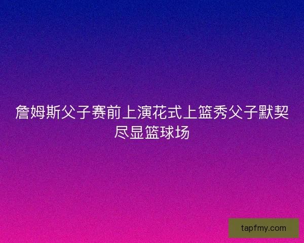詹姆斯父子赛前上演花式上篮秀父子默契尽显篮球场