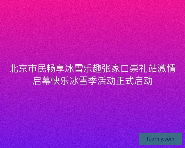 北京市民畅享冰雪乐趣张家口崇礼站激情启幕快乐冰雪季活动正式启动 北京市民畅享冰雪乐趣张家口崇礼站激情启幕快乐冰雪季活动正式启动