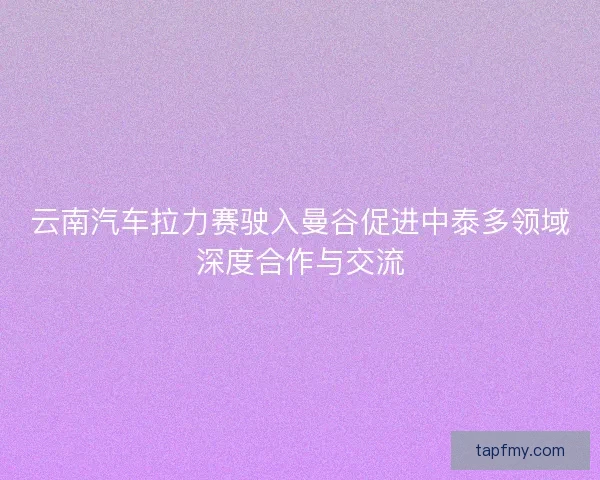 云南汽车拉力赛驶入曼谷促进中泰多领域深度合作与交流