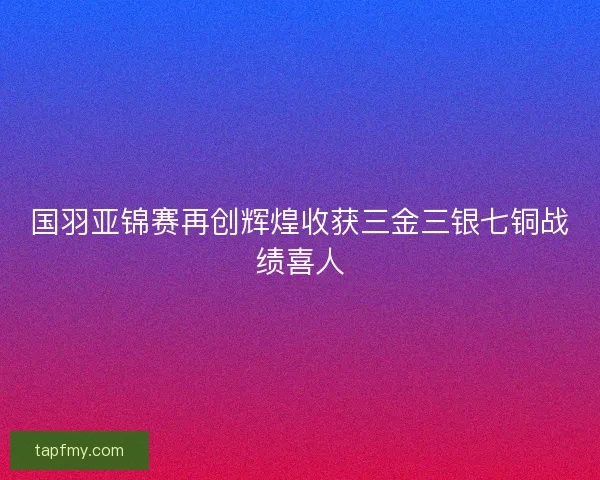 国羽亚锦赛再创辉煌收获三金三银七铜战绩喜人 国羽亚锦赛再创辉煌收获三金三银七铜战绩喜人