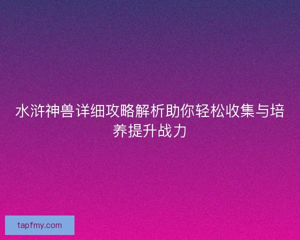 水浒神兽详细攻略解析助你轻松收集与培养提升战力 水浒神兽详细攻略解析助你轻松收集与培养提升战力