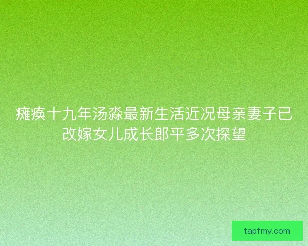 瘫痪十九年汤淼最新生活近况母亲妻子已改嫁女儿成长郎平多次探望