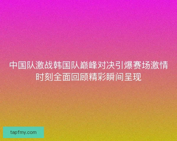 中国队激战韩国队巅峰对决引爆赛场激情时刻全面回顾精彩瞬间呈现