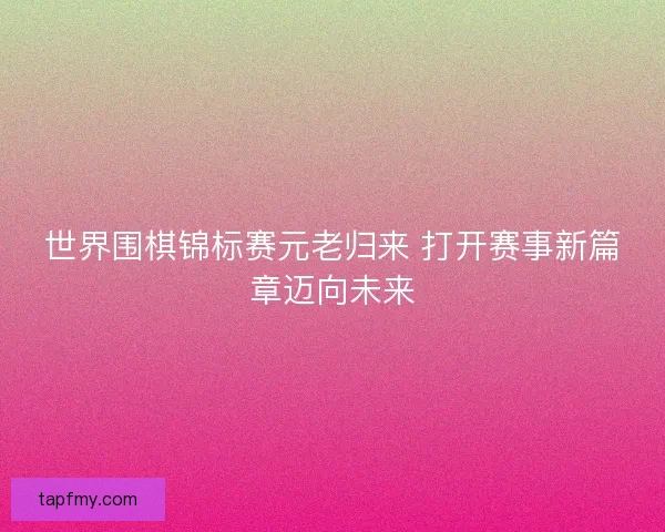世界围棋锦标赛元老归来 打开赛事新篇章迈向未来