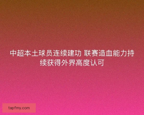 中超本土球员连续建功 联赛造血能力持续获得外界高度认可 中超本土球员连续建功 联赛造血能力持续获得外界高度认可