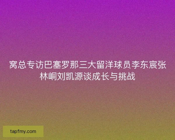 窝总专访巴塞罗那三大留洋球员李东宸张林峒刘凯源谈成长与挑战 窝总专访巴塞罗那三大留洋球员李东宸张林峒刘凯源谈成长与挑战