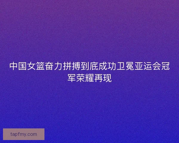 中国女篮奋力拼搏到底成功卫冕亚运会冠军荣耀再现