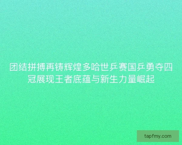 团结拼搏再铸辉煌多哈世乒赛国乒勇夺四冠展现王者底蕴与新生力量崛起