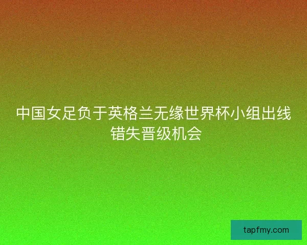 中国女足负于英格兰无缘世界杯小组出线 错失晋级机会