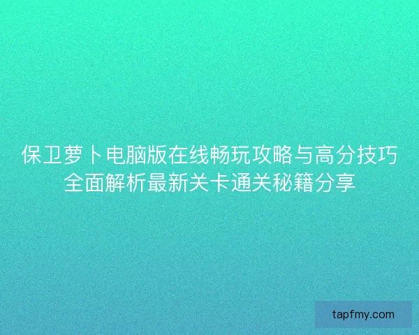 保卫萝卜电脑版在线畅玩攻略与高分技巧全面解析最新关卡通关秘籍分享