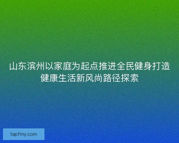 山东滨州以家庭为起点推进全民健身打造健康生活新风尚路径探索