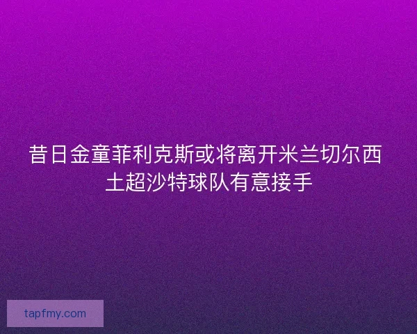 昔日金童菲利克斯或将离开米兰切尔西 土超沙特球队有意接手