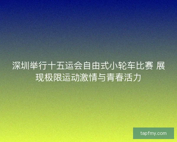 深圳举行十五运会自由式小轮车比赛 展现极限运动激情与青春活力