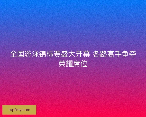 全国游泳锦标赛盛大开幕 各路高手争夺荣耀席位