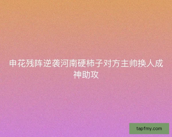 申花残阵逆袭河南硬柿子对方主帅换人成神助攻 申花残阵逆袭河南硬柿子对方主帅换人成神助攻