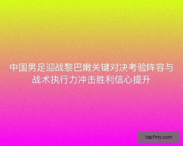 中国男足迎战黎巴嫩关键对决考验阵容与战术执行力冲击胜利信心提升 中国男足迎战黎巴嫩关键对决考验阵容与战术执行力冲击胜利信心提升