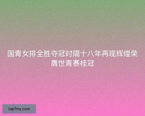 国青女排全胜夺冠时隔十八年再现辉煌荣膺世青赛桂冠 国青女排全胜夺冠时隔十八年再现辉煌荣膺世青赛桂冠